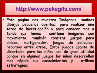 http://www.pekegifs.com/
• Esta pagina nos muestra Imágenes, sonidos
  dibujos pequeños cuentos, para realizar una
  tarea de investigación y para conocer mas a
  fondo sus temas        contiene imágenes con
  movimiento, también contiene juegos para
  chicas, multiganador, juegos de películas,
  recursos entre otros. Estos juegos aparte de
  divertidos para los niños son de gran utilidad
  porque en algunos juegos los niños desarrollan
  mas rápido sus conocimientos y        utilizan
  estrategias.
 