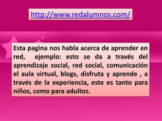 http://www.redalumnos.com/



Esta pagina nos habla acerca de aprender en
red, ejemplo: esto se da a través del
aprendizaje social, red social, comunicación
el aula virtual, blogs, disfruta y aprende , a
través de la experiencia, este es tanto para
niños, como para adultos.
 