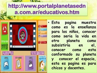 http://www.portalplanetasedn
   a.com.ar/educativos.htm
              • Esta pagina muestra
                como es la enseñanza
                para los niños, conocer
                como seria la vida en
                otro     planeta   como
                subsistiría     en    el,
                conocer     como    esta
                conformado su planeta
                y conocer el espacio,
                esta es pagina es para
                chicos y docentes.
 
