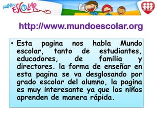 http://www.mundoescolar.org
• Esta pagina nos habla Mundo
  escolar, tanto de estudiantes,
  educadores,      de    familia    y
  directores. la forma de enseñar en
  esta pagina se va desglosando por
  grado escolar del alumno, la pagina
  es muy interesante ya que los niños
  aprenden de manera rápida.
 