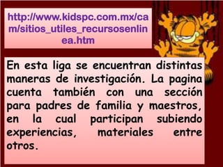 http://www.kidspc.com.mx/ca
m/sitios_utiles_recursosenlin
           ea.htm

En esta liga se encuentran distintas
maneras de investigación. La pagina
cuenta también con una sección
para padres de familia y maestros,
en la cual participan subiendo
experiencias,    materiales   entre
otros.
 
