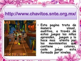 http://www.chavitos.snte.org.mx/

              • Esta pagina trata de
                manera          visual,
                auditiva, a través de
                estos juegos los niños
                aprenden, juegan y lo
                hace mas atento por
                los movimientos que
                contiene   ,   colores,
                cada     juego     esta
                formado por niveles
 