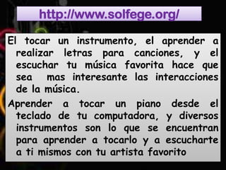 http://www.solfege.org/

El tocar un instrumento, el aprender a
  realizar letras para canciones, y el
  escuchar tu música favorita hace que
  sea mas interesante las interacciones
  de la música.
Aprender a tocar un piano desde el
  teclado de tu computadora, y diversos
  instrumentos son lo que se encuentran
  para aprender a tocarlo y a escucharte
  a ti mismos con tu artista favorito
 