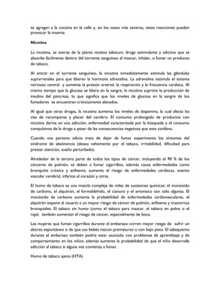se agregan a la cocaína en la calle y, en los casos más severos, estas reacciones pueden
provocar la muerte.

Nicotina

La nicotina, se extrae de la planta nicotina tabacum; droga estimulante y adictiva que se
absorbe fácilmente dentro del torrente sanguíneo al mascar, inhalar, o fumar un producto
de tabaco.

Al entrar en el torrente sanguíneo, la nicotina inmediatamente estimula las glándulas
suprarrenales para que liberen la hormona adrenalina. La adrenalina estimula el sistema
nervioso central y aumenta la presión arterial, la respiración y la frecuencia cardiaca. Al
mismo tiempo que la glucosa se libera en la sangre, la nicotina suprime la producción de
insulina del páncreas, lo que significa que los niveles de glucosa en la sangre de los
fumadores se encuentran crónicamente elevados.

Al igual que otras drogas, la nicotina aumenta los niveles de dopamina, la cual afecta las
vías de recompensa y placer del cerebro. El consumo prolongado de productos con
nicotina deriva en una adicción, enfermedad caracterizada por la búsqueda y el consumo
compulsivos de la droga a pesar de las consecuencias negativas que esto conlleva.

Cuando una persona adicta trata de dejar de fumar experimenta los síntomas del
síndrome de abstinencia (deseo vehemente por el tabaco, irritabilidad, dificultad para
prestar atención, sueño perturbado).

Alrededor de la tercera parte de todos los tipos de cáncer, incluyendo el 90 % de los
cánceres de pulmón, se deben a fumar cigarrillos, además causa enfermedades como
bronquitis crónica y enfisema, aumenta el riesgo de enfermedades cardiacas, evento
vascular cerebral, infartos al corazón y otras.

El humo de tabaco es una mezcla compleja de miles de sustancias químicas: el monóxido
de carbono, el alquitrán, el formaldehido, el cianuro y el amoniaco son sólo algunas. El
monóxido de carbono aumenta la probabilidad de enfermedades cardiovasculares, el
alquitrán expone al usuario a un mayor riesgo de cáncer de pulmón, enfisema y trastornos
bronquiales. El tabaco sin humo (como el tabaco para mascar, el tabaco en polvo o el
rapé, también aumentan el riesgo de cáncer, especialmente de boca.

Las mujeres que fuman cigarrillos durante el embarazo corren mayor riesgo de sufrir un
aborto espontáneo o de que sus bebés nazcan prematuros o con bajo peso. El tabaquismo
durante el embarazo también podría estar asociado con problemas de aprendizaje y de
comportamiento en los niños; además aumenta la probabilidad de que el niño desarrolle
adicción al tabaco si alguna vez comienza a fumar.

Humo de tabaco ajeno (HTA)
 
