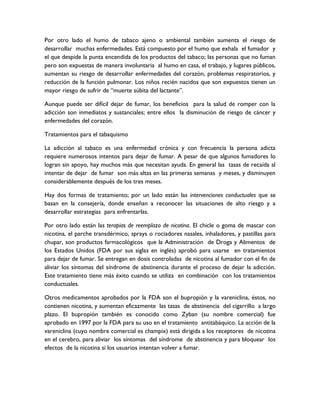 Por otro lado el humo de tabaco ajeno o ambiental también aumenta el riesgo de
desarrollar muchas enfermedades. Está compuesto por el humo que exhala el fumador y
el que despide la punta encendida de los productos del tabaco; las personas que no fuman
pero son expuestas de manera involuntaria al humo en casa, el trabajo, y lugares públicos,
aumentan su riesgo de desarrollar enfermedades del corazón, problemas respiratorios, y
reducción de la función pulmonar. Los niños recién nacidos que son expuestos tienen un
mayor riesgo de sufrir de “muerte súbita del lactante”.

Aunque puede ser difícil dejar de fumar, los beneficios para la salud de romper con la
adicción son inmediatos y sustanciales; entre ellos la disminución de riesgo de cáncer y
enfermedades del corazón.

Tratamientos para el tabaquismo

La adicción al tabaco es una enfermedad crónica y con frecuencia la persona adicta
requiere numerosos intentos para dejar de fumar. A pesar de que algunos fumadores lo
logran sin apoyo, hay muchos más que necesitan ayuda. En general las tasas de recaída al
intentar de dejar de fumar son más altas en las primeras semanas y meses, y disminuyen
considerablemente después de los tres meses.

Hay dos formas de tratamiento; por un lado están las intervenciones conductuales que se
basan en la consejería, donde enseñan a reconocer las situaciones de alto riesgo y a
desarrollar estrategias para enfrentarlas.

Por otro lado están las terapias de reemplazo de nicotina. El chicle o goma de mascar con
nicotina, el parche transdérmico, sprays o rociadores nasales, inhaladores, y pastillas para
chupar, son productos farmacológicos que la Administración de Droga y Alimentos de
los Estados Unidos (FDA por sus siglas en inglés) aprobó para usarse en tratamientos
para dejar de fumar. Se entregan en dosis controladas de nicotina al fumador con el fin de
aliviar los síntomas del síndrome de abstinencia durante el proceso de dejar la adicción.
Este tratamiento tiene más éxito cuando se utiliza en combinación con los tratamientos
conductuales.

Otros medicamentos aprobados por la FDA son el bupropión y la vareniclina, éstos, no
contienen nicotina, y aumentan eficazmente las tasas de abstinencia del cigarrillo a largo
plazo. El bupropión también es conocido como Zyban (su nombre comercial) fue
aprobado en 1997 por la FDA para su uso en el tratamiento antitabáquico. La acción de la
vareniclina (cuyo nombre comercial es champix) está dirigida a los receptores de nicotina
en el cerebro, para aliviar los síntomas del síndrome de abstinencia y para bloquear los
efectos de la nicotina si los usuarios intentan volver a fumar.
 