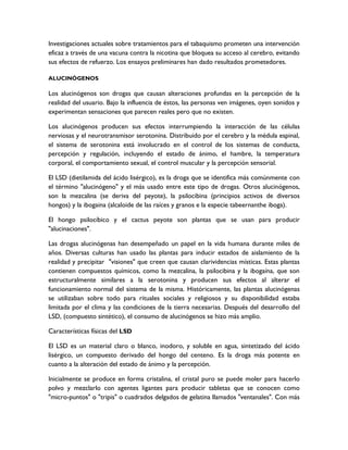 Investigaciones actuales sobre tratamientos para el tabaquismo prometen una intervención
eficaz a través de una vacuna contra la nicotina que bloquea su acceso al cerebro, evitando
sus efectos de refuerzo. Los ensayos preliminares han dado resultados prometedores.

ALUCINÓGENOS

Los alucinógenos son drogas que causan alteraciones profundas en la percepción de la
realidad del usuario. Bajo la influencia de éstos, las personas ven imágenes, oyen sonidos y
experimentan sensaciones que parecen reales pero que no existen.

Los alucinógenos producen sus efectos interrumpiendo la interacción de las células
nerviosas y el neurotransmisor serotonina. Distribuido por el cerebro y la médula espinal,
el sistema de serotonina está involucrado en el control de los sistemas de conducta,
percepción y regulación, incluyendo el estado de ánimo, el hambre, la temperatura
corporal, el comportamiento sexual, el control muscular y la percepción sensorial.

El LSD (dietilamida del ácido lisérgico), es la droga que se identifica más comúnmente con
el término "alucinógeno" y el más usado entre este tipo de drogas. Otros alucinógenos,
son la mezcalina (se deriva del peyote), la psilocibina (principios activos de diversos
hongos) y la ibogaina (alcaloide de las raíces y granos e la especie tabeernanthe iboga).

El hongo psilocíbico y el cactus peyote son plantas que se usan para producir
"alucinaciones".

Las drogas alucinógenas han desempeñado un papel en la vida humana durante miles de
años. Diversas culturas han usado las plantas para inducir estados de aislamiento de la
realidad y precipitar "visiones" que creen que causan clarividencias místicas. Estas plantas
contienen compuestos químicos, como la mezcalina, la psilocibina y la ibogaína, que son
estructuralmente similares a la serotonina y producen sus efectos al alterar el
funcionamiento normal del sistema de la misma. Históricamente, las plantas alucinógenas
se utilizaban sobre todo para rituales sociales y religiosos y su disponibilidad estaba
limitada por el clima y las condiciones de la tierra necesarias. Después del desarrollo del
LSD, (compuesto sintético), el consumo de alucinógenos se hizo más amplio.

Características físicas del LSD

El LSD es un material claro o blanco, inodoro, y soluble en agua, sintetizado del ácido
lisérgico, un compuesto derivado del hongo del centeno. Es la droga más potente en
cuanto a la alteración del estado de ánimo y la percepción.

Inicialmente se produce en forma cristalina, el cristal puro se puede moler para hacerlo
polvo y mezclarlo con agentes ligantes para producir tabletas que se conocen como
"micro-puntos" o "tripis" o cuadrados delgados de gelatina llamados "ventanales". Con más
 
