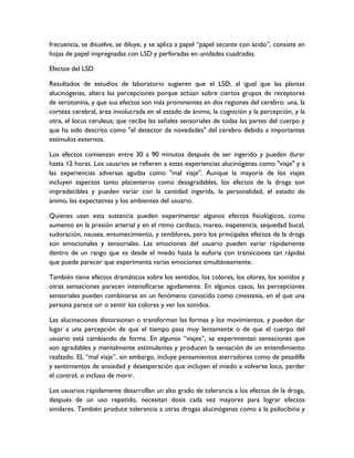 frecuencia, se disuelve, se diluye, y se aplica a papel “papel secante con ácido”, consiste en
hojas de papel impregnadas con LSD y perforadas en unidades cuadradas.

Efectos del LSD

Resultados de estudios de laboratorio sugieren que el LSD, al igual que las plantas
alucinógenas, altera las percepciones porque actúan sobre ciertos grupos de receptores
de serotonina, y que sus efectos son más prominentes en dos regiones del cerebro: una, la
corteza cerebral, área involucrada en el estado de ánimo, la cognición y la percepción, y la
otra, el locus ceruleus; que recibe las señales sensoriales de todas las partes del cuerpo y
que ha sido descrito como "el detector de novedades" del cerebro debido a importantes
estímulos externos.

Los efectos comienzan entre 30 a 90 minutos después de ser ingerido y pueden durar
hasta 12 horas. Los usuarios se refieren a estas experiencias alucinógenas como "viaje" y a
las experiencias adversas agudas como "mal viaje". Aunque la mayoría de los viajes
incluyen aspectos tanto placenteros como desagradables, los efectos de la droga son
impredecibles y pueden variar con la cantidad ingerida, la personalidad, el estado de
ánimo, las expectativas y los ambientes del usuario.

Quienes usan esta sustancia pueden experimentar algunos efectos fisiológicos, como
aumento en la presión arterial y en el ritmo cardiaco, mareo, inapetencia, sequedad bucal,
sudoración, nausea, entumecimiento, y temblores, pero los principales efectos de la droga
son emocionales y sensoriales. Las emociones del usuario pueden variar rápidamente
dentro de un rango que va desde el miedo hasta la euforia con transiciones tan rápidas
que puede parecer que experimenta varias emociones simultáneamente.

También tiene efectos dramáticos sobre los sentidos, los colores, los olores, los sonidos y
otras sensaciones parecen intensificarse agudamente. En algunos casos, las percepciones
sensoriales pueden combinarse en un fenómeno conocido como cinestesia, en el que una
persona parece oír o sentir los colores y ver los sonidos.

Las alucinaciones distorsionan o transforman las formas y los movimientos, y pueden dar
lugar a una percepción de que el tiempo pasa muy lentamente o de que el cuerpo del
usuario está cambiando de forma. En algunos “viajes”, se experimentan sensaciones que
son agradables y mentalmente estimulantes y producen la sensación de un entendimiento
realzado. EL “mal viaje”, sin embargo, incluye pensamientos aterradores como de pesadilla
y sentimientos de ansiedad y desesperación que incluyen el miedo a volverse loco, perder
el control, o incluso de morir.

Los usuarios rápidamente desarrollan un alto grado de tolerancia a los efectos de la droga,
después de un uso repetido, necesitan dosis cada vez mayores para lograr efectos
similares. También produce tolerancia a otras drogas alucinógenas como a la psilocibina y
 