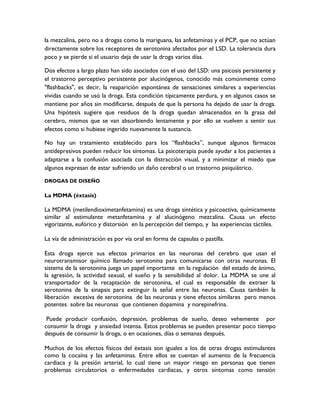 la mezcalina, pero no a drogas como la mariguana, las anfetaminas y el PCP, que no actúan
directamente sobre los receptores de serotonina afectados por el LSD. La tolerancia dura
poco y se pierde si el usuario deja de usar la droga varios días.

Dos efectos a largo plazo han sido asociados con el uso del LSD: una psicosis persistente y
el trastorno perceptivo persistente por alucinógenos, conocido más comúnmente como
"flashbacks", es decir, la reaparición espontánea de sensaciones similares a experiencias
vividas cuando se usó la droga. Esta condición típicamente perdura, y en algunos casos se
mantiene por años sin modificarse, después de que la persona ha dejado de usar la droga.
Una hipótesis sugiere que residuos de la droga quedan almacenados en la grasa del
cerebro, mismos que se van absorbiendo lentamente y por ello se vuelven a sentir sus
efectos como si hubiese ingerido nuevamente la sustancia.

No hay un tratamiento establecido para los “flashbacks”, aunque algunos fármacos
antidepresivos pueden reducir los síntomas. La psicoterapia puede ayudar a los pacientes a
adaptarse a la confusión asociada con la distracción visual, y a minimizar el miedo que
algunos expresan de estar sufriendo un daño cerebral o un trastorno psiquiátrico.

DROGAS DE DISEÑO

La MDMA (éxtasis)

La MDMA (metilendioximetanfetamina) es una droga sintética y psicoactiva, químicamente
similar al estimulante metanfetamina y al alucinógeno mezcalina. Causa un efecto
vigorizante, eufórico y distorsión en la percepción del tiempo, y las experiencias táctiles.

La vía de administración es por vía oral en forma de capsulas o pastilla.

Esta droga ejerce sus efectos primarios en las neuronas del cerebro que usan el
neurotransmisor químico llamado serotonina para comunicarse con otras neuronas. El
sistema de la serotonina juega un papel importante en la regulación del estado de ánimo,
la agresión, la actividad sexual, el sueño y la sensibilidad al dolor. La MDMA se une al
transportador de la recaptación de serotonina, el cual es responsable de extraer la
serotonina de la sinapsis para extinguir la señal entre las neuronas. Causa también la
liberación excesiva de serotonina de las neuronas y tiene efectos similares pero menos
potentes sobre las neuronas que contienen dopamina y norepinefrina.

 Puede producir confusión, depresión, problemas de sueño, deseo vehemente por
consumir la droga y ansiedad intensa. Estos problemas se pueden presentar poco tiempo
después de consumir la droga, o en ocasiones, días o semanas después.

Muchos de los efectos físicos del éxtasis son iguales a los de otras drogas estimulantes
como la cocaína y las anfetaminas. Entre ellos se cuentan el aumento de la frecuencia
cardiaca y la presión arterial, lo cual tiene un mayor riesgo en personas que tienen
problemas circulatorios o enfermedades cardiacas, y otros síntomas como tensión
 