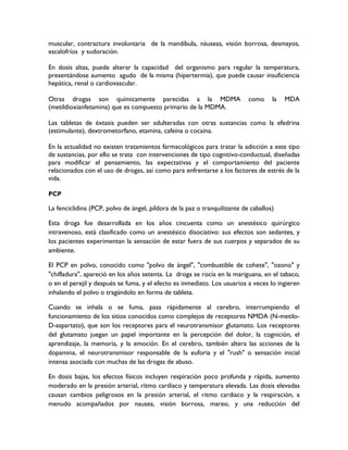 muscular, contractura involuntaria de la mandíbula, náuseas, visión borrosa, desmayos,
escalofríos y sudoración.

En dosis altas, puede alterar la capacidad del organismo para regular la temperatura,
presentándose aumento agudo de la misma (hipertermia), que puede causar insuficiencia
hepática, renal o cardiovascular.

Otras drogas son químicamente parecidas a la MDMA                          como     la   MDA
(metildioxianfetamina) que es compuesto primario de la MDMA.

Las tabletas de éxtasis pueden ser adulteradas con otras sustancias como la efedrina
(estimulante), dextrometorfano, etamina, cafeína o cocaína.

En la actualidad no existen tratamientos farmacológicos para tratar la adicción a este tipo
de sustancias, por ello se trata con intervenciones de tipo cognitivo-conductual, diseñadas
para modificar el pensamiento, las expectativas y el comportamiento del paciente
relacionados con el uso de drogas, así como para enfrentarse a los factores de estrés de la
vida.

PCP

La fenciclidina (PCP, polvo de ángel, píldora de la paz o tranquilizante de caballos)

Esta droga fue desarrollada en los años cincuenta como un anestésico quirúrgico
intravenoso, está clasificado como un anestésico disociativo: sus efectos son sedantes, y
los pacientes experimentan la sensación de estar fuera de sus cuerpos y separados de su
ambiente.

El PCP en polvo, conocido como "polvo de ángel", "combustible de cohete", "ozono" y
"chifladura", apareció en los años setenta. La droga se rocía en la mariguana, en el tabaco,
o en el perejil y después se fuma, y el efecto es inmediato. Los usuarios a veces lo ingieren
inhalando el polvo o tragándolo en forma de tableta.

Cuando se inhala o se fuma, pasa rápidamente al cerebro, interrumpiendo el
funcionamiento de los sitios conocidos como complejos de receptores NMDA (N-metilo-
D-aspartato), que son los receptores para el neurotransmisor glutamato. Los receptores
del glutamato juegan un papel importante en la percepción del dolor, la cognición, el
aprendizaje, la memoria, y la emoción. En el cerebro, también altera las acciones de la
dopamina, el neurotransmisor responsable de la euforia y el "rush" o sensación inicial
intensa asociada con muchas de las drogas de abuso.

En dosis bajas, los efectos físicos incluyen respiración poco profunda y rápida, aumento
moderado en la presión arterial, ritmo cardiaco y temperatura elevada. Las dosis elevadas
causan cambios peligrosos en la presión arterial, el ritmo cardiaco y la respiración, a
menudo acompañados por nausea, visión borrosa, mareo, y una reducción del
 
