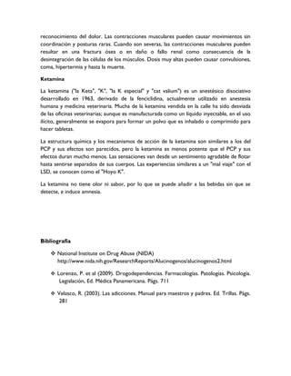 reconocimiento del dolor. Las contracciones musculares pueden causar movimientos sin
coordinación y posturas raras. Cuando son severas, las contracciones musculares pueden
resultar en una fractura ósea o en daño o fallo renal como consecuencia de la
desintegración de las células de los músculos. Dosis muy altas pueden causar convulsiones,
coma, hipertermia y hasta la muerte.

Ketamina

La ketamina ("la Keta", "K", "la K especial" y "cat valium") es un anestésico disociativo
desarrollado en 1963, derivado de la fenciclidina, actualmente utilizado en anestesia
humana y medicina veterinaria. Mucha de la ketamina vendida en la calle ha sido desviada
de las oficinas veterinarias; aunque es manufacturada como un líquido inyectable, en el uso
ilícito, generalmente se evapora para formar un polvo que es inhalado o comprimido para
hacer tabletas.

La estructura química y los mecanismos de acción de la ketamina son similares a los del
PCP y sus efectos son parecidos, pero la ketamina es menos potente que el PCP y sus
efectos duran mucho menos. Las sensaciones van desde un sentimiento agradable de flotar
hasta sentirse separados de sus cuerpos. Las experiencias similares a un "mal viaje" con el
LSD, se conocen como el "Hoyo K".

La ketamina no tiene olor ni sabor, por lo que se puede añadir a las bebidas sin que se
detecte, e induce amnesia.




Bibliografía

     National Institute on Drug Abuse (NIDA)
      http://www.nida.nih.gov/ResearchReports/Alucinogenos/alucinogenos2.html

     Lorenzo, P. et al (2009). Drogodependencias. Farmacologías. Patologías. Psicología.
        Legislación, Ed. Médica Panamericana. Págs. 711

     Velasco, R. (2003). Las adicciones. Manual para maestros y padres. Ed. Trillas. Págs.
        281
 