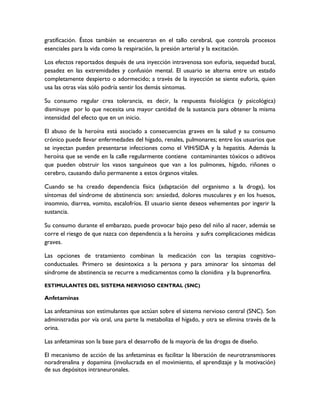 gratificación. Éstos también se encuentran en el tallo cerebral, que controla procesos
esenciales para la vida como la respiración, la presión arterial y la excitación.

Los efectos reportados después de una inyección intravenosa son euforia, sequedad bucal,
pesadez en las extremidades y confusión mental. El usuario se alterna entre un estado
completamente despierto o adormecido; a través de la inyección se siente euforia, quien
usa las otras vías sólo podría sentir los demás síntomas.

Su consumo regular crea tolerancia, es decir, la respuesta fisiológica (y psicológica)
disminuye por lo que necesita una mayor cantidad de la sustancia para obtener la misma
intensidad del efecto que en un inicio.

El abuso de la heroína está asociado a consecuencias graves en la salud y su consumo
crónico puede llevar enfermedades del hígado, renales, pulmonares; entre los usuarios que
se inyectan pueden presentarse infecciones como el VIH/SIDA y la hepatitis. Además la
heroína que se vende en la calle regularmente contiene contaminantes tóxicos o aditivos
que pueden obstruir los vasos sanguíneos que van a los pulmones, hígado, riñones o
cerebro, causando daño permanente a estos órganos vitales.

Cuando se ha creado dependencia física (adaptación del organismo a la droga), los
síntomas del síndrome de abstinencia son: ansiedad, dolores musculares y en los huesos,
insomnio, diarrea, vomito, escalofríos. El usuario siente deseos vehementes por ingerir la
sustancia.

Su consumo durante el embarazo, puede provocar bajo peso del niño al nacer, además se
corre el riesgo de que nazca con dependencia a la heroína y sufra complicaciones médicas
graves.

Las opciones de tratamiento combinan la medicación con las terapias cognitivo-
conductuales. Primero se desintoxica a la persona y para aminorar los síntomas del
síndrome de abstinencia se recurre a medicamentos como la clonidina y la buprenorfina.

ESTIMULANTES DEL SISTEMA NERVIOSO CENTRAL (SNC)

Anfetaminas

Las anfetaminas son estimulantes que actúan sobre el sistema nervioso central (SNC). Son
administradas por vía oral, una parte la metaboliza el hígado, y otra se elimina través de la
orina.

Las anfetaminas son la base para el desarrollo de la mayoría de las drogas de diseño.

El mecanismo de acción de las anfetaminas es facilitar la liberación de neurotransmisores
noradrenalina y dopamina (involucrada en el movimiento, el aprendizaje y la motivación)
de sus depósitos intraneuronales.
 