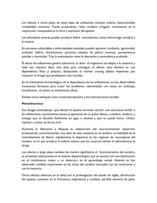 Los efectos a corto plazo de dosis bajas de anfetamina incluyen euforia, hiperactividad,
irritabilidad, insomnio. Puede presentarse, ritmo cardiaco irregular, incremento en la
respiración, resequedad en la boca y supresión del apetito.

Las sobredosis severas pueden producir fiebre, convulsiones, coma, hemorragia cerebral y
la muerte.

En personas vulnerables a enfermedades mentales pueden aparecer confusión, agresividad,
ansiedad, delirio, alucinaciones, paranoia, estados de pánico intensos, pensamientos
suicidas u homicidas. Tras la estimulación viene la depresión y somnolencia profunda.

El abuso de anfetaminas genera tolerancia, es decir, el organismo se adapta a la sustancia y
cada vez requiere dosis más altas para conseguir el efecto, esto deviene en una
dependencia física y psíquica, destacando el intenso craving (deseo imperioso por
consumir la droga) que predispone a las recaídas.

En el tratamiento farmacológico de la dependencia de las anfetaminas, se han desarrollado
numerosos fármacos para tratar los problemas relacionados con éstas, sin embargo,
actualmente no existe un tratamiento eficaz.

Existen otros enfoques como el psicoterapeútico y las intervenciones sociales.

Metanfetaminas

Son drogas estimulantes que afectan el sistema nervioso central con estructura similar a
las anfetaminas; comúnmente tienen la apariencia de un polvo blanco, cristalino, inodoro, y
amargo que se disuelve fácilmente en agua o alcohol y que se puede fumar, inhalar,
inyectar o tomar de forma oral.

Aumenta la liberación y bloquea la reabsorción del neurotransmisor dopamina,
produciendo concentraciones muy altas de esta sustancia en el cerebro. La habilidad de la
metanfetamina de liberar rápidamente la dopamina en las regiones de recompensa del
cerebro, es lo que produce la euforia intensa que los usuarios sienten al administrarse la
droga.

Los efectos a largo plazo cambian de manera significativa el funcionamiento del cerebro,
se presentan alteraciones en el sistema dopaminérgico que se asocian con una disminución
en el rendimiento motor y un deterioro en el aprendizaje verbal. Además se han
observado cambios importantes en las áreas del cerebro asociadas con las emociones y
con la memoria.

Otros efectos adversos en la salud son la prolongación del estado de vigilia, disminución
del apetito, aumento en la frecuencia respiratoria y cardiaca, perdida extrema de peso,
 