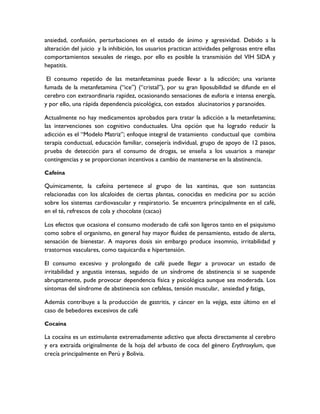 ansiedad, confusión, perturbaciones en el estado de ánimo y agresividad. Debido a la
alteración del juicio y la inhibición, los usuarios practican actividades peligrosas entre ellas
comportamientos sexuales de riesgo, por ello es posible la transmisión del VIH SIDA y
hepatitis.

 El consumo repetido de las metanfetaminas puede llevar a la adicción; una variante
fumada de la metanfetamina (“ice”) (“cristal”), por su gran liposubilidad se difunde en el
cerebro con extraordinaria rapidez, ocasionando sensaciones de euforia e intensa energía,
y por ello, una rápida dependencia psicológica, con estados alucinatorios y paranoides.

Actualmente no hay medicamentos aprobados para tratar la adicción a la metanfetamina;
las intervenciones son cognitivo conductuales. Una opción que ha logrado reducir la
adicción es el “Modelo Matriz”; enfoque integral de tratamiento conductual que combina
terapia conductual, educación familiar, consejería individual, grupo de apoyo de 12 pasos,
prueba de detección para el consumo de drogas, se enseña a los usuarios a manejar
contingencias y se proporcionan incentivos a cambio de mantenerse en la abstinencia.

Cafeína

Químicamente, la cafeína pertenece al grupo de las xantinas, que son sustancias
relacionadas con los alcaloides de ciertas plantas, conocidas en medicina por su acción
sobre los sistemas cardiovascular y respiratorio. Se encuentra principalmente en el café,
en el té, refrescos de cola y chocolate (cacao)

Los efectos que ocasiona el consumo moderado de café son ligeros tanto en el psiquismo
como sobre el organismo, en general hay mayor fluidez de pensamiento, estado de alerta,
sensación de bienestar. A mayores dosis sin embargo produce insomnio, irritabilidad y
trastornos vasculares, como taquicardia e hipertensión.

El consumo excesivo y prolongado de café puede llegar a provocar un estado de
irritabilidad y angustia intensas, seguido de un síndrome de abstinencia si se suspende
abruptamente, pude provocar dependencia física y psicológica aunque sea moderada. Los
síntomas del síndrome de abstinencia son cefaleas, tensión muscular, ansiedad y fatiga,

Además contribuye a la producción de gastritis, y cáncer en la vejiga, este último en el
caso de bebedores excesivos de café

Cocaína

La cocaína es un estimulante extremadamente adictivo que afecta directamente al cerebro
y era extraída originalmente de la hoja del arbusto de coca del género Erythroxylum, que
crecía principalmente en Perú y Bolivia.
 