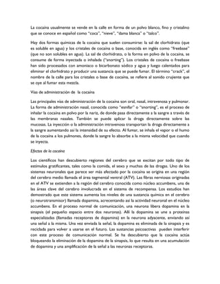 La cocaína usualmente se vende en la calle en forma de un polvo blanco, fino y cristalino
que se conoce en español como “coca”, “nieve”, “dama blanca” o “talco”.

Hay dos formas químicas de la cocaína que suelen consumirse: la sal de clorhidrato (que
es soluble en agua) y los cristales de cocaína o base, conocida en inglés como “freebase”
(que no son solubles en agua). La sal de clorhidrato, o la forma en polvo de la cocaína, se
consume de forma inyectada o inhalada (“snorting”). Los cristales de cocaína o freebase
han sido procesados con amoniaco o bicarbonato sódico y agua y luego calentados para
eliminar el clorhidrato y producir una sustancia que se puede fumar. El término “crack”, el
nombre de la calle para los cristales o base de cocaína, se refiere al sonido crujiente que
se oye al fumar esta mezcla.

Vías de administración de la cocaína

Las principales vías de administración de la cocaína son oral, nasal, intravenosa y pulmonar.
La forma de administración nasal, conocida como “esnifar” o “snorting”, es el proceso de
inhalar la cocaína en polvo por la nariz, de donde pasa directamente a la sangre a través de
las membranas nasales. También se puede aplicar la droga directamente sobre las
mucosas. La inyección o la administración intravenosa transportan la droga directamente a
la sangre aumentando así la intensidad de su efecto. Al fumar, se inhala el vapor o el humo
de la cocaína a los pulmones, donde la sangre lo absorbe a la misma velocidad que cuando
se inyecta.

Efectos de la cocaína

Los científicos han descubierto regiones del cerebro que se excitan por todo tipo de
estímulos gratificantes, tales como la comida, el sexo y muchas de las drogas. Uno de los
sistemas neuronales que parece ser más afectado por la cocaína se origina en una región
del cerebro medio llamada el área tegmental ventral (ATV). Las fibras nerviosas originadas
en el ATV se extienden a la región del cerebro conocida como núcleo accumbens, una de
las áreas clave del cerebro involucrada en el sistema de recompensa. Los estudios han
demostrado que este sistema aumenta los niveles de una sustancia química en el cerebro
(o neurotransmisor) llamada dopamina, acrecentando así la actividad neuronal en el núcleo
accumbens. En el proceso normal de comunicación, una neurona libera dopamina en la
sinapsis (el pequeño espacio entre dos neuronas). Allí la dopamina se une a proteínas
especializadas (llamadas receptores de dopamina) en la neurona adyacente, enviando así
una señal a la misma. Una vez enviada la señal, la dopamina es eliminada de la sinapsis y es
reciclada para volver a usarse en el futuro. Las sustancias psicoactivas pueden interferir
con este proceso de comunicación normal. Se ha descubierto que la cocaína actúa
bloqueando la eliminación de la dopamina de la sinapsis, lo que resulta en una acumulación
de dopamina y una amplificación de la señal a las neuronas receptoras.
 