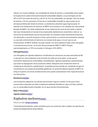 adquirir con mucha facilidad. Las cantidades de nitrato de amonio y combustible varían según
la longitud de la cadena hidrocarbonada del combustible utilizado. Los porcentajes van del
90% al 97% de nitrato de amonio y del 3% al 10% de combustible, por ejemplo: 95% de nitrato
de amonio y 5% de queroseno. El uso de un combustible insoluble en agua acaba con el
principal problema del nitrato de amonio: su tendencia a absorber agua (higroscopía). Si
además se le añade polvo de aluminio el ANFO se convierte en una variedad aún más potente
llamada ALANFO. Se utiliza ampliamente en las voladuras de rocas de tipo medio a blando,
bien sea introduciendo en los barrenos el granulado mediante aire comprimido o bien en su
otra forma de presentación que es encartuchado. Es necesario cebar fuertemente el barreno
con detonador y cartucho de goma a fondo, para producir su correcto funcionamiento, además
su uso está contraindicado en barrenos con presencia de agua, a no ser que se use
encartuchado. El ANFO también se suele mezclar con otros explosivos tales como hidrogeles
o emulsiones para formar, en función del porcentaje de ANFO o ANFO Pesado
(aproximadamente un 70% de emulsión ó hidrogel y 30% ANFO).
Hidrogeles[editar]
Los hidrogeles son agentes explosivos constituidos por soluciones acuosas saturadas de NA,
a menudo con otros oxidantes como el nitrato de sodio y/o el de calcio, en las que se
encuentran dispersos los combustibles, sensibilizantes, agentes espesantes y gelatinizantes
que evitan la segregación de los productos sólidos. Respecto a las emulsiones tienen la
ventaja de la reticulación o gelatinización, propiedad que les permite ser resistentes al agua al
convertirse en una sustancia semisólida gelatinosa. Su potencia relativa respecto al ANFO en
kJ/kg es superior a la de las emulsiones tal como puede comprobarse en las hojas técnicas de
sus fabricantes.
Emulsiones[editar]
Las emulsiones explosivas son del tipo denominado <agua en aceite> en las que la fase
acuosa está compuesta por sales inorgánicas oxidantes disueltas en agua y la fase aceitosa
por un combustible líquido inmiscible con el agua del tipo hidrocarbonado.
Base trilita[editar]
Ligante plástico[editar]
Explosivos nucleares[editar]
Artículo principal: Armas nucleares
Tremendamente potentes, están prohibidos para uso comercial, solo lo utilizan los ejércitos de
países tecnológicamente desarrollados.
 