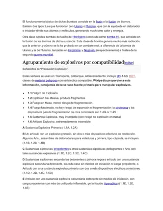 El funcionamiento básico de dichas bombas consiste en la fisión o la fusión de átomos.
Existen dos tipos: Las que funcionan con Uranio o Plutonio, que con la ayuda de un detonador
o iniciador divide sus átomos y moléculas, generando muchísimo calor y energía.
Otra clase son las bombas de fusión de Hidrógeno (conocida como bomba H), que consiste en
la fusión de los átomos de dicha sustancia. Esta clase de bomba genera mucho más radiación
que la anterior, y aún no se la ha probado en un combate real, a diferencia de la bomba de
Uranio y la de Plutonio, lanzadas en Hiroshima y Nagasaki (respectivamente) a finales de la
segunda guerra mundial.
Agrupamiento de explosivos por compatibilidad[editar]
Señaléctica de "Precaución Explosivos".
Estas señales se usan en Transporte, Embarque, Almacenamiento; incluye UN & US DOT,
clases de material peligroso con señaléctica compatible. Wikipedia proporciona esta
información, pero jamás debe ser una fuente primaria para manipular explosivos.
 1.1 Peligro de Explosión
 1.2 Explosión No Masiva, produce fragmentos
 1.3 Fuego en Masa, menor riesgo de fragmentación
 1.4 Fuego Moderado, no hay riesgo de expansión ni fragmentación: la pirotecnia y los
dispositivos para la fragmentación de roca controlada son 1.4G or 1.4S
 1.5 Sustancia Explosiva, muy insensible (con riesgo de explosión en masa)
 1.6 Artículo Explosivo, extremadamente insensible
A Sustancia Explosiva Primaria (1.1A, 1.2A)
B Un artículo con un explosivo primario, sin dos o más dispositivos efectivos de protección.
Algunos Arts., ensambles de detonadores para voladuras y primers, tipo-cápsula, se incluyen.
(1.1B, 1.2B, 1.4B)
C Sustancias explosivas propelentes u otras sustancias explosivas deflagrantes o Arts. con
tales sustancias explosivas (1.1C, 1.2C, 1.3C, 1.4C)
D Sustancias explosivas secundarias detonantes o pólvora negra o artículo con una sustancia
explosiva secundaria detonante, en cada caso sin medios de iniciación ni carga propelente, o
Artículo con una sustancia explosiva primaria con dos o más dispositivos efectivos protectores.
(1.1D, 1.2D, 1.4D, 1.5D)
E Artículo con una sustancia explosiva secundaria detonante sin medios de iniciación, con
carga propelente (con más de un líquido inflamable, gel o líquido hipergólico) (1.1E, 1.2E,
1.4E)
 