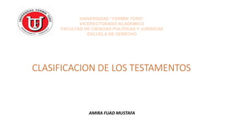 CLASIFICACION DE LOS TESTAMENTOS
AMIRA FUAD MUSTAFA
UNIVERSIDAD “FERMIN TORO”
VICERECTORADO ACADEMICO
FACULTAD DE CIENCIAS POLITICAS Y JURIDICAS
ESCUELA DE DERECHO
 