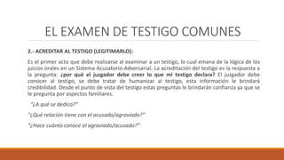 EL EXAMEN DE TESTIGO COMUNES
2.- ACREDITAR AL TESTIGO (LEGITIMARLO):
Es el primer acto que debe realizarse al examinar a un testigo, lo cual emana de la lógica de los
juicios orales en un Sistema Acusatorio-Adversarial. La acreditación del testigo es la respuesta a
la pregunta: ¿por qué el juzgador debe creer lo que mi testigo declara? El juzgador debe
conocer al testigo, se debe tratar de humanizar al testigo, esta información le brindará
credibilidad. Desde el punto de vista del testigo estas preguntas le brindarán confianza ya que se
le pregunta por aspectos familiares.
“¿A qué se dedica?”
“¿Qué relación tiene con el acusado/agraviado?”
“¿Hace cuánto conoce al agraviado/acusado?”
 