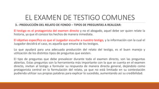 EL EXAMEN DE TESTIGO COMUNES
3.- PRODUCCIÓN DEL RELATO DE FONDO – TIPOS DE PREGUNTAS A REALIZAR:
El testigo es el protagonista del examen directo y no el abogado, aquel debe ser quien relate la
historia, ya que él conoce los hechos de manera inmediata.
El objetivo específico es que el Juzgador escuche a nuestro testigo, y la información con la cual el
Juzgador decidirá el caso, es aquella que emana de los testigos.
Lo que ayudará para una adecuada producción del relato del testigo, es el buen manejo y
utilización de los distintos tipos de preguntas que existen.
El tipo de preguntas que debe prevalecer durante todo el examen directo, son las preguntas
abiertas. Estas preguntas son la herramienta más importante con la que se cuenta en el examen
directo, invitan al testigo a formular su respuesta de manera directa general, dejándolo como
protagonista central en la formulación del relato, ya que no está limitado en su contestación
pudiendo utilizar sus propias palabras para explicar lo sucedido, aumentando así su credibilidad.
EL EXAMEN DE TESTIGO COMUNES
 