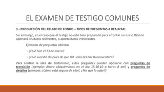EL EXAMEN DE TESTIGO COMUNES
3.- PRODUCCIÓN DEL RELATO DE FONDO – TIPOS DE PREGUNTAS A REALIZAR:
Sin embargo, en el caso que el testigo no esté bien preparado para afrontar un Juicio Oral no
aportará los datos relevantes, o aporta datos irrelevantes
Ejemplos de preguntas abiertas
- ¿Qué hizo el 13 de enero?
- ¿Qué sucedió después de que Ud. salió del Bar Buenaventura?
Para centrar la idea del testimonio, estas preguntas pueden apoyarse con preguntas de
transición (ejemplo: Ahora ubiquémonos en el día 15.10.10 a horas 8 am) y preguntas de
detalles (ejemplo: ¿Cómo está segura de ello?, ¿Por qué lo sabe?)
EL EXAMEN DE TESTIGO COMUNES
 