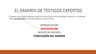 EL EXAMEN DE TESTIGOS EXPERTOS
El examen de testigos expertos seguirá la misma técnica de los testigos comunes, sin embargo
existe un momento al cual debe ponerse mayor énfasis:
◦ INTRODUCCIÓN
◦ ACREDITACIÓN
◦ RELATO DE HECHOS
◦ CONCLUSIÓN DEL EXAMEN
EL EXAMEN DE TESTIGOS EXPERTOS
 