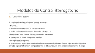 Modelos de Contrainterrogatorio
1. Limitación de los daños
+ ¿Tiene conocimientos en ciencias forenses (balística)?
- No pero …
+ Puede diferenciar dos tipos de armas rapidamente
+ ¿Había observado anteriormente el arma del sub oficial Luis?
- Al inicio de la fiesta saco del costado para ponerla detrás de él
+ ¿Por espacio de cuanto tiempo saco el arma?
- Un espacio de 03 segundos
+ Que relevancia podría tener el testimonio de una persona que pretender variar al autor del hecho incidiendo
en haber logrado “diferenciar” dos tipos de armas en 03 segundos, sin tener conocimientos en armas de fuego.
 