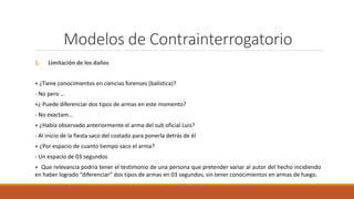Modelos de Contrainterrogatorio
1. Limitación de los daños
+ ¿Tiene conocimientos en ciencias forenses (balística)?
- No pero …
+¿ Puede diferenciar dos tipos de armas en este momento?
- No exactam…
+ ¿Había observado anteriormente el arma del sub oficial Luis?
- Al inicio de la fiesta saco del costado para ponerla detrás de él
+ ¿Por espacio de cuanto tiempo saco el arma?
- Un espacio de 03 segundos
+ Que relevancia podría tener el testimonio de una persona que pretender variar al autor del hecho incidiendo
en haber logrado “diferenciar” dos tipos de armas en 03 segundos, sin tener conocimientos en armas de fuego.
 