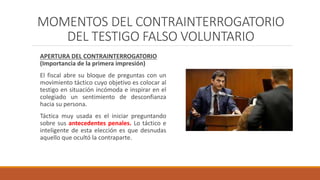 MOMENTOS DEL CONTRAINTERROGATORIO
DEL TESTIGO FALSO VOLUNTARIO
APERTURA DEL CONTRAINTERROGATORIO
(Importancia de la primera impresión)
El fiscal abre su bloque de preguntas con un
movimiento táctico cuyo objetivo es colocar al
testigo en situación incómoda e inspirar en el
colegiado un sentimiento de desconfianza
hacia su persona.
Táctica muy usada es el iniciar preguntando
sobre sus antecedentes penales. Lo táctico e
inteligente de esta elección es que desnudas
aquello que ocultó la contraparte.
 