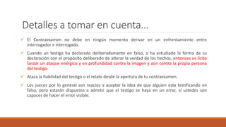 Detalles a tomar en cuenta…
 El Contraexamen no debe en ningún momento derivar en un enfrentamiento entre
interrogador e interrogado.
 Cuando un testigo ha declarado deliberadamente en falso, o ha estudiado la forma de su
declaración con el propósito deliberado de alterar la verdad de los hechos, entonces es lícito
lanzar un ataque enérgico y en profundidad contra la imagen y aún contra la propia persona
del testigo.
 Ataca la fiabilidad del testigo o el relato desde la apertura de tu contraexamen.
 Los jueces por lo general son reacios a aceptar la idea de que alguien esta testificando en
falso, pero estarán dispuesto a admitir que el testigo se haya en un error, sí ustedes son
capaces de hacer el error visible.
 