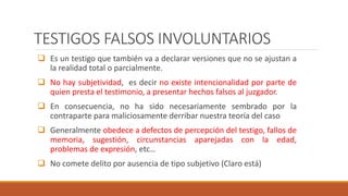 TESTIGOS FALSOS INVOLUNTARIOS
 Es un testigo que también va a declarar versiones que no se ajustan a
la realidad total o parcialmente.
 No hay subjetividad, es decir no existe intencionalidad por parte de
quien presta el testimonio, a presentar hechos falsos al juzgador.
 En consecuencia, no ha sido necesariamente sembrado por la
contraparte para maliciosamente derribar nuestra teoría del caso
 Generalmente obedece a defectos de percepción del testigo, fallos de
memoria, sugestión, circunstancias aparejadas con la edad,
problemas de expresión, etc…
 No comete delito por ausencia de tipo subjetivo (Claro está)
 