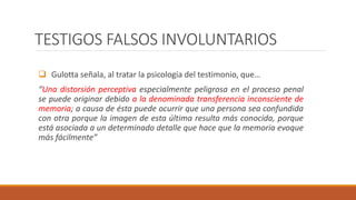 TESTIGOS FALSOS INVOLUNTARIOS
 Gulotta señala, al tratar la psicología del testimonio, que…
“Una distorsión perceptiva especialmente peligrosa en el proceso penal
se puede originar debido a la denominada transferencia inconsciente de
memoria; a causa de ésta puede ocurrir que una persona sea confundida
con otra porque la imagen de esta última resulta más conocida, porque
está asociada a un determinado detalle que hace que la memoria evoque
más fácilmente”
 