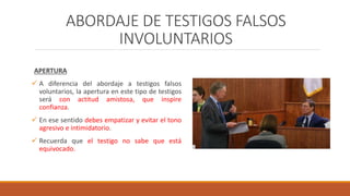 ABORDAJE DE TESTIGOS FALSOS
INVOLUNTARIOS
APERTURA
 A diferencia del abordaje a testigos falsos
voluntarios, la apertura en este tipo de testigos
será con actitud amistosa, que inspire
confianza.
 En ese sentido debes empatizar y evitar el tono
agresivo e intimidatorio.
 Recuerda que el testigo no sabe que está
equivocado.
 
