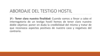 ABORDAJE DEL TESTIGO HOSTIL
1ª.- Tener clara nuestra finalidad: Cuando vamos a llevar a cabo el
interrogatorio de un testigo hostil hemos de tener claro nuestro
doble objetivo: poner en duda la credibilidad del mismo y tratar de
que reconozca aspectos positivos de nuestro caso y negativos del
contrario.
 