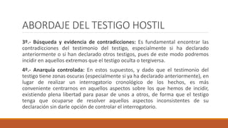 ABORDAJE DEL TESTIGO HOSTIL
3º.- Búsqueda y evidencia de contradicciones: Es fundamental encontrar las
contradicciones del testimonio del testigo, especialmente si ha declarado
anteriormente o si han declarado otros testigos, pues de este modo podremos
incidir en aquellos extremos que el testigo oculta o tergiversa.
4º.- Anarquía controlada: En estos supuestos, y dado que el testimonio del
testigo tiene zonas oscuras (especialmente si ya ha declarado anteriormente), en
lugar de realizar un interrogatorio cronológico de los hechos, es más
conveniente centrarnos en aquellos aspectos sobre los que hemos de incidir,
existiendo plena libertad para pasar de unos a otros, de forma que el testigo
tenga que ocuparse de resolver aquellos aspectos inconsistentes de su
declaración sin darle opción de controlar el interrogatorio.
 