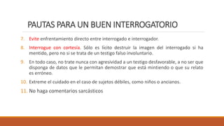PAUTAS PARA UN BUEN INTERROGATORIO
7. Evite enfrentamiento directo entre interrogado e interrogador.
8. Interrogue con cortesía. Sólo es lícito destruir la imagen del interrogado si ha
mentido, pero no si se trata de un testigo falso involuntario.
9. En todo caso, no trate nunca con agresividad a un testigo desfavorable, a no ser que
disponga de datos que le permitan demostrar que está mintiendo o que su relato
es erróneo.
10. Extreme el cuidado en el caso de sujetos débiles, como niños o ancianos.
11. No haga comentarios sarcásticos
 