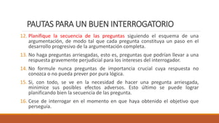 PAUTAS PARA UN BUEN INTERROGATORIO
12. Planifique la secuencia de las preguntas siguiendo el esquema de una
argumentación, de modo tal que cada pregunta constituya un paso en el
desarrollo progresivo de la argumentación completa.
13. No haga preguntas arriesgadas, esto es, preguntas que podrían llevar a una
respuesta gravemente perjudicial para los intereses del interrogador.
14. No formule nunca preguntas de importancia crucial cuya respuesta no
conozca o no pueda prever por pura lógica.
15. Si, con todo, se ve en la necesidad de hacer una pregunta arriesgada,
minimice sus posibles efectos adversos. Esto último se puede lograr
planificando bien la secuencia de las pregunta.
16. Cese de interrogar en el momento en que haya obtenido el objetivo que
perseguía.
 