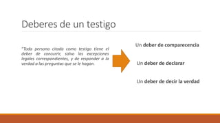 Deberes de un testigo
“Toda persona citada como testigo tiene el
deber de concurrir, salvo las excepciones
legales correspondientes, y de responder a la
verdad a las preguntas que se le hagan.
Un deber de comparecencia
Un deber de declarar
Un deber de decir la verdad
 