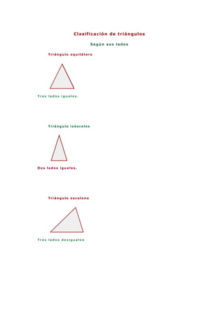 Clasificación de triángulos<br />Según sus lados<br />Triángulo equilátero<br />Tres lados iguales.<br /> <br />Triángulo isósceles<br />Dos lados iguales.<br /> <br />Triángulo escaleno<br />Tres lados desiguales<br /> <br /> <br />Según sus ángulos<br />Triángulo acutángulo<br />Tres ángulos agudos<br /> <br />Triángulo rectángulo<br />Un ángulo rectoEl lado mayor es la hipotenusa.Los lados menores son los catetos.<br /> <br />Triángulo obtusángulo <br />Un ángulo obtuso.<br /> <br />[editar] Por la longitud de sus lados<br />Por la longitud de sus lados, todo triángulo se clasifica:<br />como triángulo equilátero, si sus tres lados tienen la misma longitud (los tres ángulos internos miden 60 grados ó radianes.) <br />como triángulo isósceles (del griego iso, igual, y skelos, piernas, es decir, quot;
con dos piernas igualesquot;
), si tiene dos lados de la misma longitud. Los ángulos que se oponen a estos lados tienen la misma medida (Tales de Mileto, filósofo griego, demostró que un triángulo isósceles tiene dos ángulos iguales, estableciendo así una relación entre longitudes y ángulos; a lados iguales, ángulos iguales[1] ), y <br />como triángulo escaleno (quot;
cojoquot;
, en griego), si todos sus lados tienen longitudes diferentes (en un triángulo escaleno no hay dos ángulos que tengan la misma medida). <br />EquiláteroIsóscelesEscaleno<br />[editar] Por la amplitud de sus ángulos<br />Por la amplitud de sus ángulos, los triángulos se clasifican en:<br />Triángulo rectángulo: si tiene un ángulo interior recto (90°). A los dos lados que conforman el ángulo recto se les denomina catetos y al otro lado hipotenusa. <br />Triángulo obtusángulo : si uno de sus ángulos es obtuso (mayor de 90°); los otros dos son agudos (menor de 90°). <br />Triángulo acutángulo: cuando sus tres ángulos son menores a 90°; el triángulo equilátero es un caso particular de triángulo acutángulo. <br />RectánguloObtusánguloAcutánguloOblicuángulos<br />Se llama triángulo oblicuángulo cuando ninguno de sus ángulos interiores son rectos (90°). Por ello, los triángulos obtusángulos y acutángulos son oblicuángulos.<br />[editar] Clasificación según los lados y los ángulos<br />Los triángulos acutángulos pueden ser:<br />Triángulo acutángulo isósceles: con todos los ángulos agudos, siendo dos iguales, y el otro distinto, este triángulo es simétrico respecto de su altura. <br />Triángulo acutángulo escaleno: con todos sus ángulos agudos y todos diferentes, no tiene eje de simetría. <br />Triángulo acutángulo equilátero: sus tres lados y sus tres ángulos son iguales; las tres alturas son ejes de simetría (dividen al triángulo en dos triángulos iguales). <br />Los triángulos rectángulos pueden ser:<br />Triángulo rectángulo isósceles: con un ángulo recto y dos agudos iguales (de 45° cada uno), dos lados son iguales y el otro diferente: los lados iguales son los catetos y el diferente es la hipotenusa. Es simétrico respecto a la altura de la hipotenusa, que pasa por el ángulo recto. <br />Triángulo rectángulo escaleno: tiene un ángulo recto, y todos sus lados y ángulos son diferentes. <br />Los triángulos obtusángulos pueden ser:<br />Triángulo obtusángulo isósceles: tiene un ángulo obtuso, y dos lados iguales que son los que forman el ángulo obtuso; el otro lado es mayor que éstos dos. <br />Triángulo obtusángulo escaleno: tiene un ángulo obtuso y todos sus lados son diferentes. <br />Triánguloequiláteroisóscelesescalenoacutángulorectánguloobtusángulo<br />