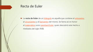 Recta de Euler
 La recta de Euler de un triángulo es aquella que contiene al ortocentro,
al circuncentro y al baricentro del mismo. Se llama así en honor
al matemático suizo Leonhard Euler, quien descubrió este hecho a
mediados del siglo XVIII.
 