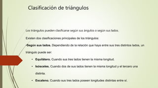 Los triángulos pueden clasificarse según sus ángulos o según sus lados.
Existen dos clasificaciones principales de los triángulos:
•Según sus lados. Dependiendo de la relación que haya entre sus tres distintos lados, un
triángulo puede ser:
• Equilátero. Cuando sus tres lados tienen la misma longitud.
• Isósceles. Cuando dos de sus lados tienen la misma longitud y el tercero una
distinta.
• Escaleno. Cuando sus tres lados poseen longitudes distintas entre sí.
Clasificación de triángulos
 