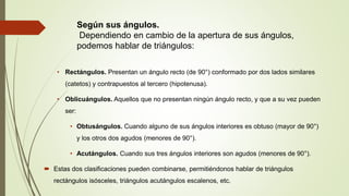 Según sus ángulos.
Dependiendo en cambio de la apertura de sus ángulos,
podemos hablar de triángulos:
• Rectángulos. Presentan un ángulo recto (de 90°) conformado por dos lados similares
(catetos) y contrapuestos al tercero (hipotenusa).
• Oblicuángulos. Aquellos que no presentan ningún ángulo recto, y que a su vez pueden
ser:
• Obtusángulos. Cuando alguno de sus ángulos interiores es obtuso (mayor de 90°)
y los otros dos agudos (menores de 90°).
• Acutángulos. Cuando sus tres ángulos interiores son agudos (menores de 90°).
 Estas dos clasificaciones pueden combinarse, permitiéndonos hablar de triángulos
rectángulos isósceles, triángulos acutángulos escalenos, etc.
 