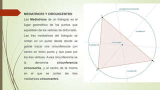 MEDIATRICES Y CIRCUNCENTRO
Las Mediatrices de un triángulo es el
lugar geométrico de los puntos que
equidistan de los vértices de dicho lado.
Las tres mediatrices del triángulo se
cortan en un punto desde donde se
puede trazar una circunferencia con
centro en dicho punto y que pase por
los tres vértices. A esa circunferencia se
la denomina circunferencia
circunscrita, y al centro de la misma
en el que se cortan las tres
mediatrices circuncentro.
 