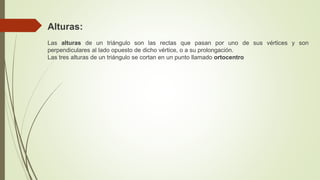 Alturas:
Las alturas de un triángulo son las rectas que pasan por uno de sus vértices y son
perpendiculares al lado opuesto de dicho vértice, o a su prolongación.
Las tres alturas de un triángulo se cortan en un punto llamado ortocentro
 