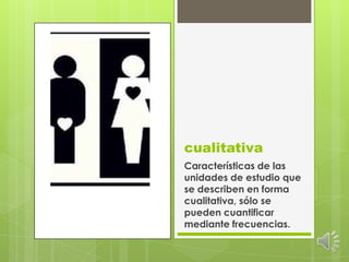 cualitativaCaracterísticas de las unidades de estudio que se describen en forma cualitativa, sólo se pueden cuantificar mediante frecuencias.