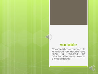 variable Característica o atributo de la unidad de estudio que tiene la facultad de adoptar diferentes valores o modalidades. 