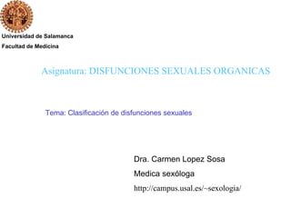Universidad de Salamanca
Facultad de Medicina
Dra. Carmen Lopez Sosa
Medica sexóloga
http://campus.usal.es/~sexologia/
Asignatura: DISFUNCIONES SEXUALES ORGANICAS
Tema: Clasificación de disfunciones sexuales
 