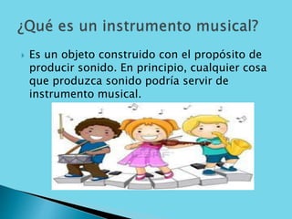  Es un objeto construido con el propósito de
producir sonido. En principio, cualquier cosa
que produzca sonido podría servir de
instrumento musical.
 