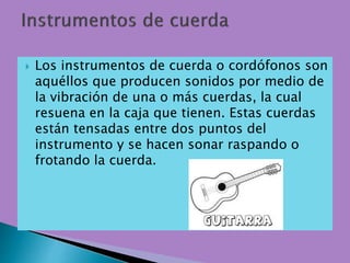  Los instrumentos de cuerda o cordófonos son
aquéllos que producen sonidos por medio de
la vibración de una o más cuerdas, la cual
resuena en la caja que tienen. Estas cuerdas
están tensadas entre dos puntos del
instrumento y se hacen sonar raspando o
frotando la cuerda.
 