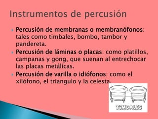  Percusión de membranas o membranófonos:
tales como timbales, bombo, tambor y
pandereta.
 Percusión de láminas o placas: como platillos,
campanas y gong, que suenan al entrechocar
las placas metálicas.
 Percusión de varilla o idiófonos: como el
xilófono, el triangulo y la celesta.
 