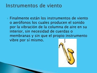  Finalmente están los instrumentos de viento
o aerófonos los cuales producen el sonido
por la vibración de la columna de aire en su
interior, sin necesidad de cuerdas o
membranas y sin que el propio instrumento
vibre por sí mismo.
 